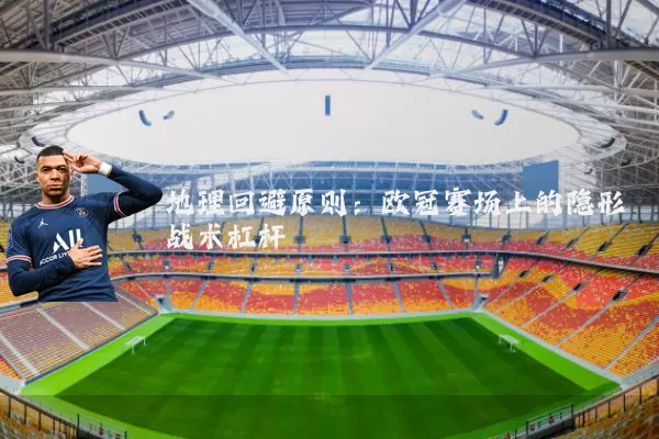 地理回避原则:欧冠赛场上的隐形战术杠杆