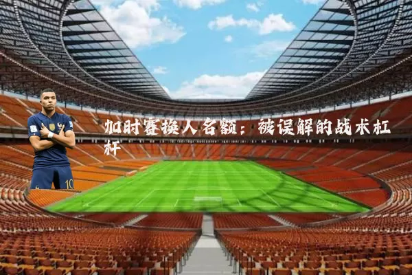 加时赛换人名额:被误解的战术杠杆