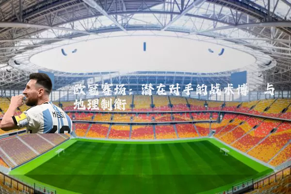 欧冠赛场：潜在对手的战术博弈与地理制衡