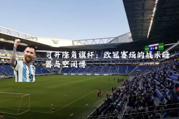 可升降角旗杆:欧冠赛场的战术暗器与空间博弈