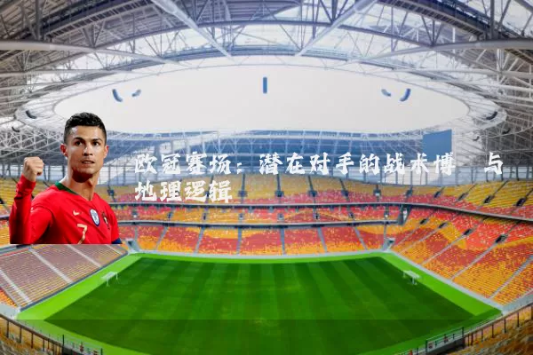 欧冠赛场:潜在对手的战术博弈与地理逻辑